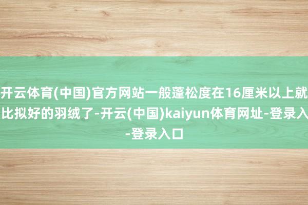 开云体育(中国)官方网站一般蓬松度在16厘米以上就算比拟好的羽绒了-开云(中国)kaiyun体育网址-登录入口