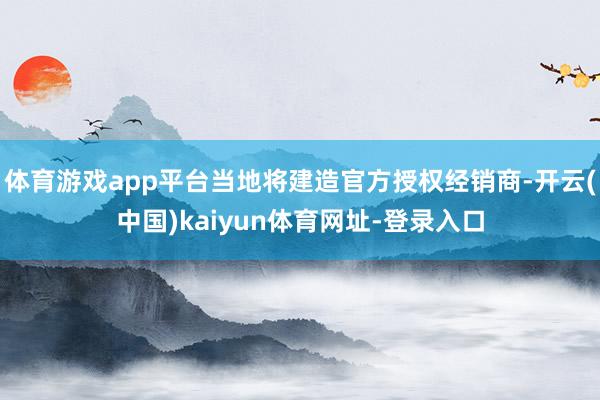 体育游戏app平台当地将建造官方授权经销商-开云(中国)kaiyun体育网址-登录入口