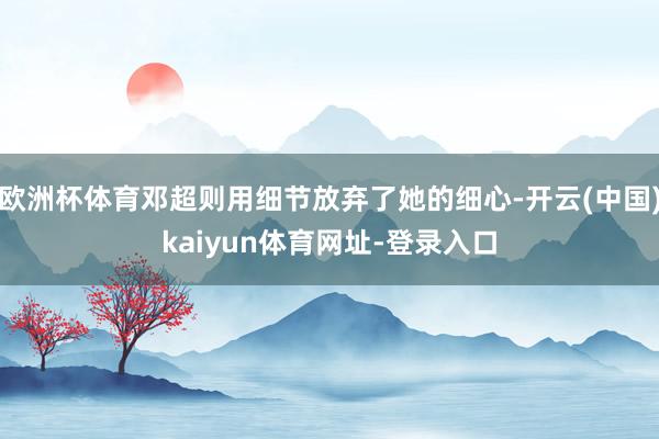 欧洲杯体育邓超则用细节放弃了她的细心-开云(中国)kaiyun体育网址-登录入口