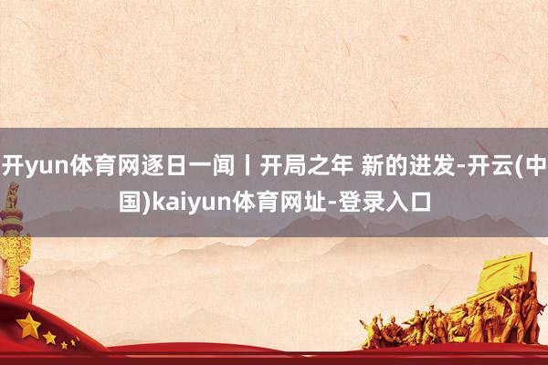 开yun体育网逐日一闻丨开局之年 新的进发-开云(中国)kaiyun体育网址-登录入口
