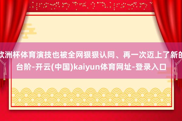 欧洲杯体育演技也被全网狠狠认同、再一次迈上了新的台阶-开云(中国)kaiyun体育网址-登录入口