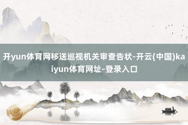 开yun体育网移送巡视机关审查告状-开云(中国)kaiyun体育网址-登录入口