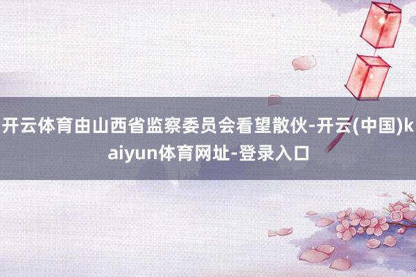 开云体育由山西省监察委员会看望散伙-开云(中国)kaiyun体育网址-登录入口