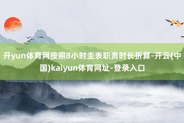 开yun体育网按照8小时圭表职责时长折算-开云(中国)kaiyun体育网址-登录入口
