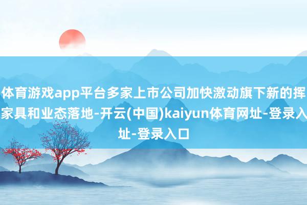 体育游戏app平台多家上市公司加快激动旗下新的挥霍家具和业态落地-开云(中国)kaiyun体育网址-登录入口