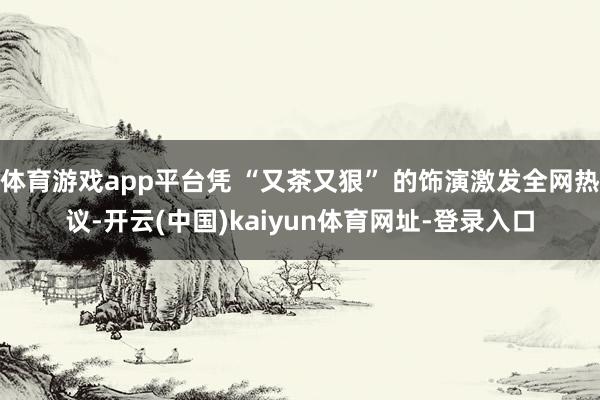 体育游戏app平台凭 “又茶又狠” 的饰演激发全网热议-开云(中国)kaiyun体育网址-登录入口