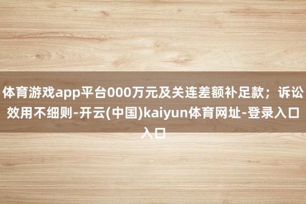 体育游戏app平台000万元及关连差额补足款；诉讼效用不细则-开云(中国)kaiyun体育网址-登录入口
