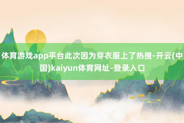 体育游戏app平台此次因为穿衣服上了热搜-开云(中国)kaiyun体育网址-登录入口