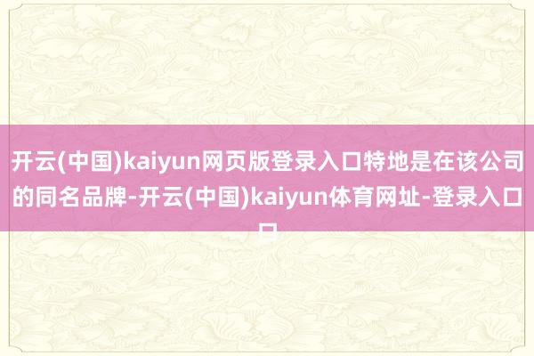 开云(中国)kaiyun网页版登录入口特地是在该公司的同名品牌-开云(中国)kaiyun体育网址-登录入口