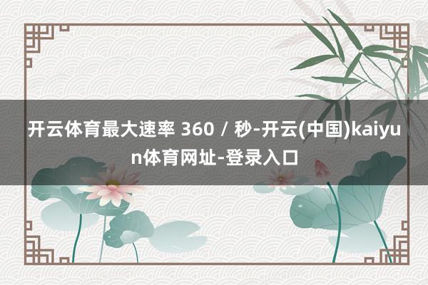 开云体育最大速率 360 / 秒-开云(中国)kaiyun体育网址-登录入口