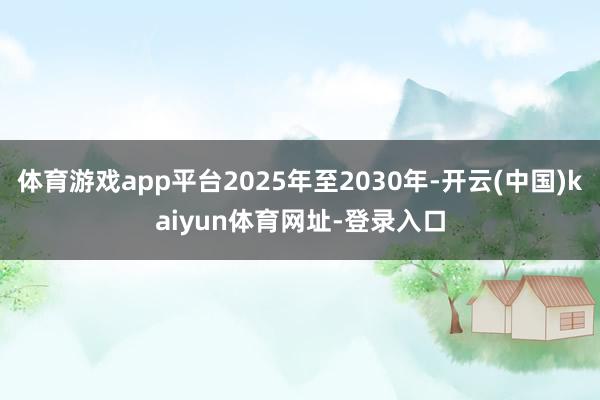 体育游戏app平台2025年至2030年-开云(中国)kaiyun体育网址-登录入口