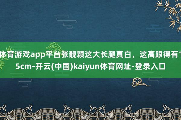 体育游戏app平台张靓颖这大长腿真白，这高跟得有15cm-开云(中国)kaiyun体育网址-登录入口