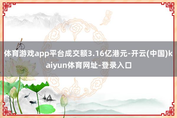 体育游戏app平台成交额3.16亿港元-开云(中国)kaiyun体育网址-登录入口