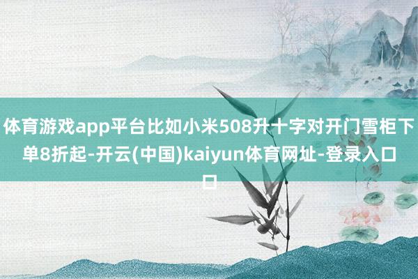 体育游戏app平台比如小米508升十字对开门雪柜下单8折起-开云(中国)kaiyun体育网址-登录入口