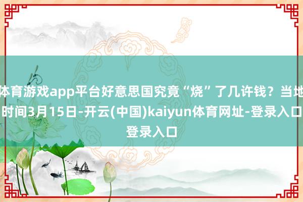 体育游戏app平台好意思国究竟“烧”了几许钱?当地时间3月15日-开云(中国)kaiyun体育网址-登录入口