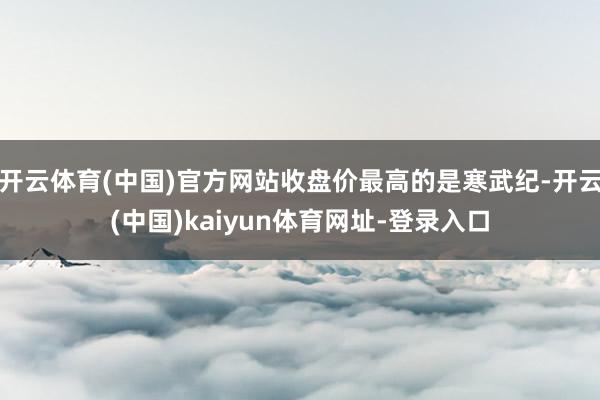 开云体育(中国)官方网站收盘价最高的是寒武纪-开云(中国)kaiyun体育网址-登录入口