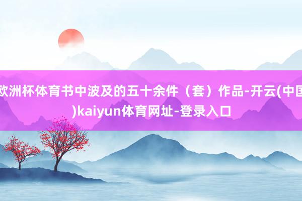 欧洲杯体育书中波及的五十余件（套）作品-开云(中国)kaiyun体育网址-登录入口