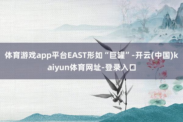 体育游戏app平台EAST形如“巨罐”-开云(中国)kaiyun体育网址-登录入口