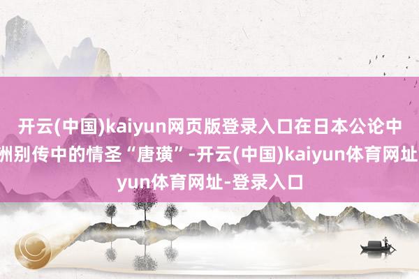 开云(中国)kaiyun网页版登录入口在日本公论中被比作欧洲别传中的情圣“唐璜”-开云(中国)kaiyun体育网址-登录入口