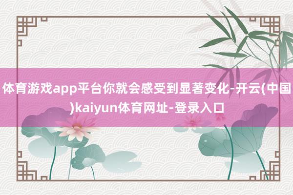 体育游戏app平台你就会感受到显著变化-开云(中国)kaiyun体育网址-登录入口