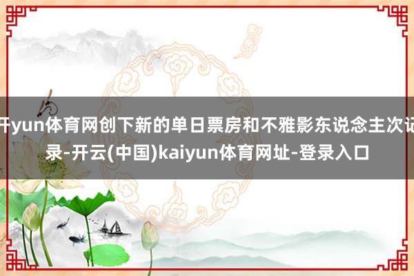 开yun体育网创下新的单日票房和不雅影东说念主次记录-开云(中国)kaiyun体育网址-登录入口
