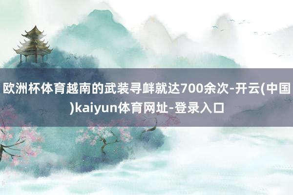 欧洲杯体育越南的武装寻衅就达700余次-开云(中国)kaiyun体育网址-登录入口