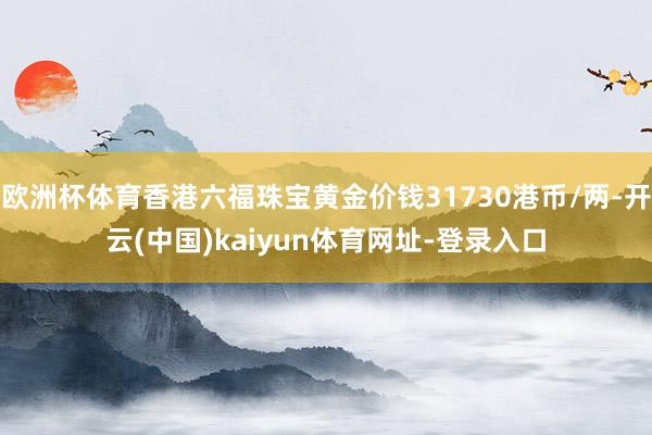 欧洲杯体育香港六福珠宝黄金价钱31730港币/两-开云(中国)kaiyun体育网址-登录入口