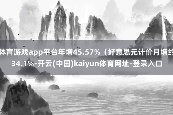 体育游戏app平台年增45.57%（好意思元计价月增约34.1%-开云(中国)kaiyun体育网址-登录入口