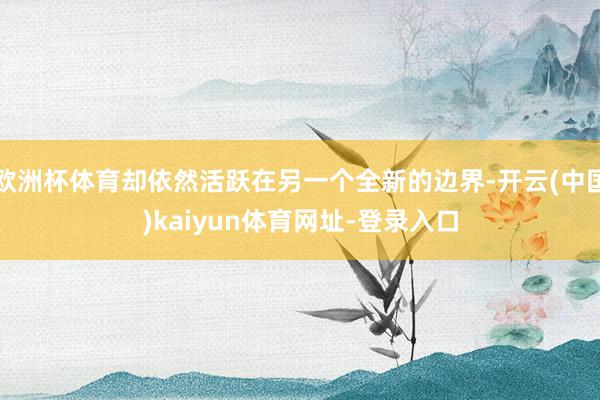 欧洲杯体育却依然活跃在另一个全新的边界-开云(中国)kaiyun体育网址-登录入口