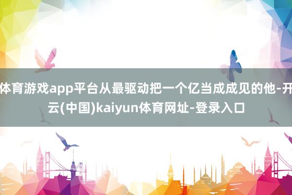 体育游戏app平台从最驱动把一个亿当成成见的他-开云(中国)kaiyun体育网址-登录入口