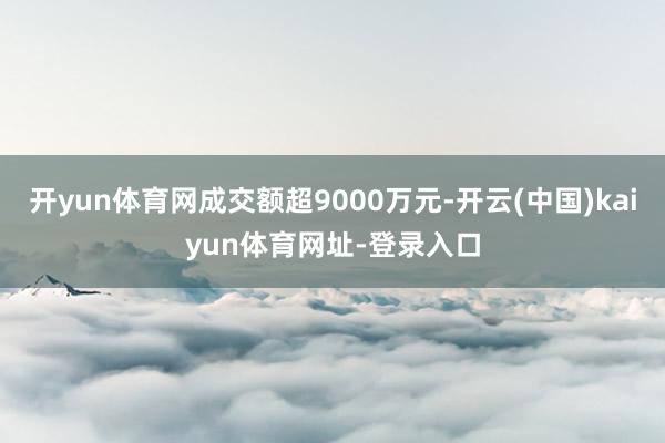 开yun体育网成交额超9000万元-开云(中国)kaiyun体育网址-登录入口