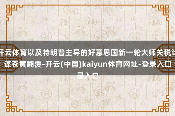 开云体育以及特朗普主导的好意思国新一轮大师关税计谋苍黄翻覆-开云(中国)kaiyun体育网址-登录入口