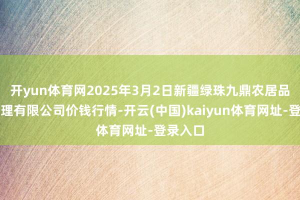 开yun体育网2025年3月2日新疆绿珠九鼎农居品揣摸处理有限公司价钱行情-开云(中国)kaiyun体育网址-登录入口