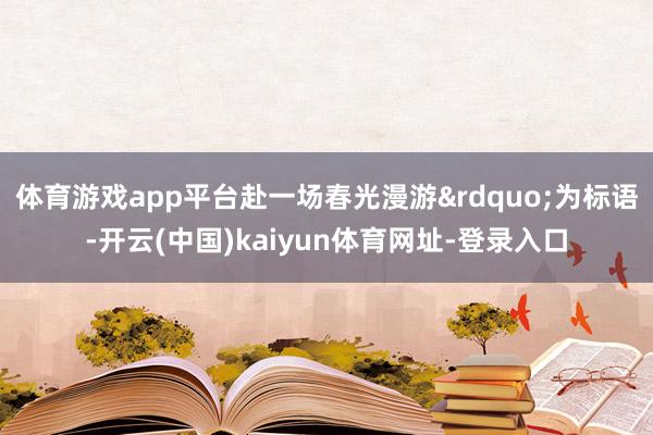 体育游戏app平台赴一场春光漫游&rdquo;为标语-开云(中国)kaiyun体育网址-登录入口