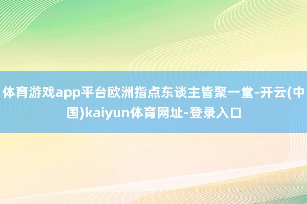 体育游戏app平台欧洲指点东谈主皆聚一堂-开云(中国)kaiyun体育网址-登录入口