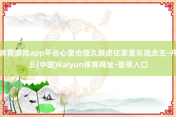 体育游戏app平台心里也恒久顾虑住家里东说念主-开云(中国)kaiyun体育网址-登录入口