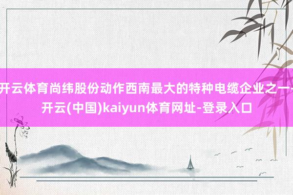 开云体育尚纬股份动作西南最大的特种电缆企业之一-开云(中国)kaiyun体育网址-登录入口