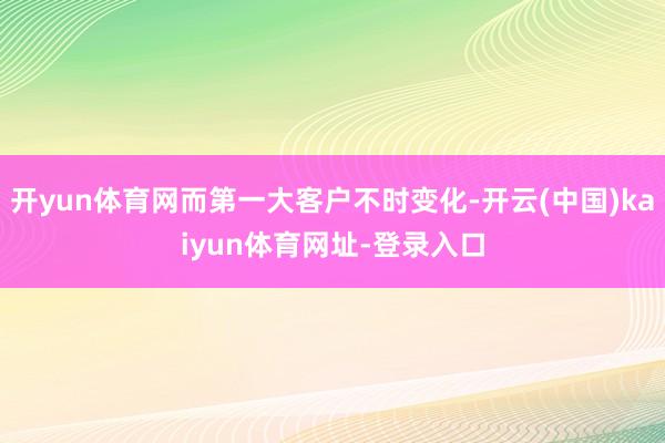 开yun体育网而第一大客户不时变化-开云(中国)kaiyun体育网址-登录入口