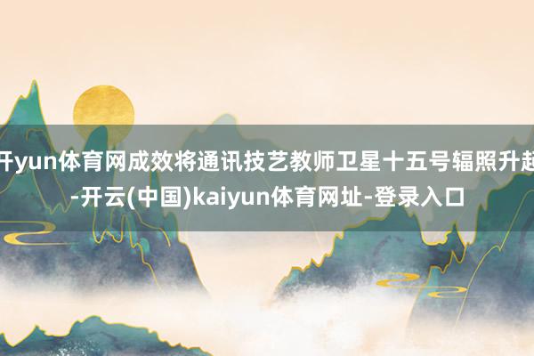 开yun体育网成效将通讯技艺教师卫星十五号辐照升起-开云(中国)kaiyun体育网址-登录入口