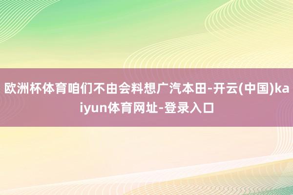 欧洲杯体育咱们不由会料想广汽本田-开云(中国)kaiyun体育网址-登录入口