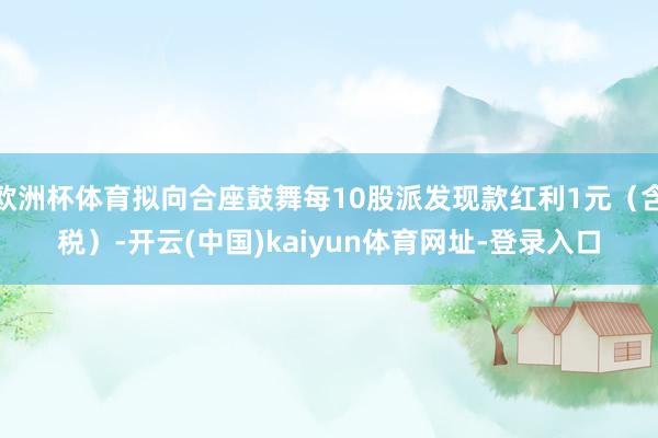 欧洲杯体育拟向合座鼓舞每10股派发现款红利1元（含税）-开云(中国)kaiyun体育网址-登录入口
