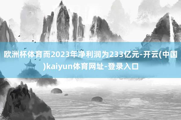 欧洲杯体育而2023年净利润为233亿元-开云(中国)kaiyun体育网址-登录入口