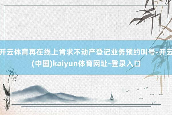 开云体育再在线上肯求不动产登记业务预约叫号-开云(中国)kaiyun体育网址-登录入口