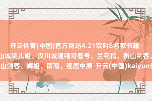 开云体育(中国)官方网站4.21欢叫8名家书籍-武汉华仔哥、长沙A娟子、山城婉儿姐、汉川城隍瞎哥看号、兰花指、衡山剑客、娜姐、南南、逐鹿中原-开云(中国)kaiyun体育网址-登录入口