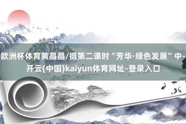 欧洲杯体育黄晶晶/摄第二课时“芳华·绿色发展”中-开云(中国)kaiyun体育网址-登录入口