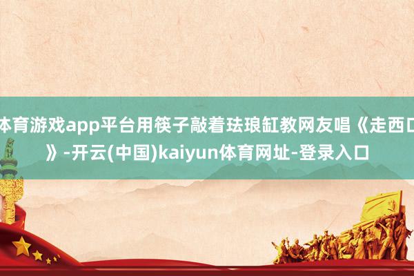 体育游戏app平台用筷子敲着珐琅缸教网友唱《走西口》-开云(中国)kaiyun体育网址-登录入口