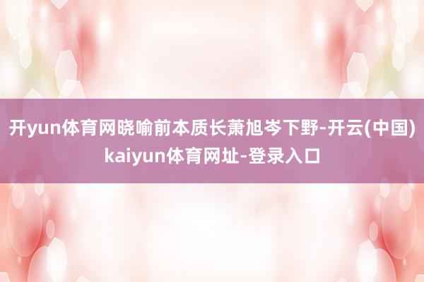 开yun体育网晓喻前本质长萧旭岑下野-开云(中国)kaiyun体育网址-登录入口
