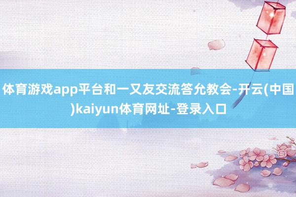 体育游戏app平台和一又友交流答允教会-开云(中国)kaiyun体育网址-登录入口