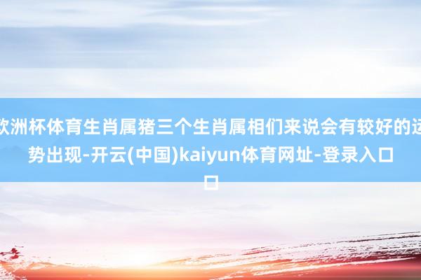 欧洲杯体育生肖属猪三个生肖属相们来说会有较好的运势出现-开云(中国)kaiyun体育网址-登录入口
