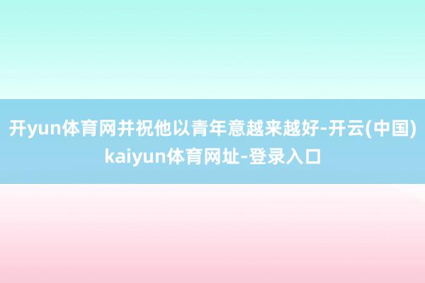 开yun体育网并祝他以青年意越来越好-开云(中国)kaiyun体育网址-登录入口